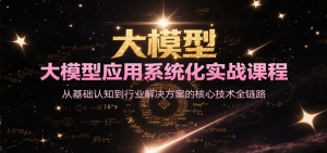 大模型应用系统化实战课程，从基础认知到行业解决方案的核心技术全链路-创业资源网