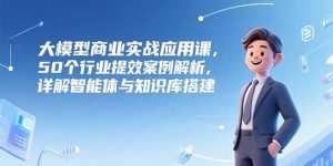 大模型商业实战应用课，50个行业提效案例解析，详解智能体与知识库搭建-创业资源网