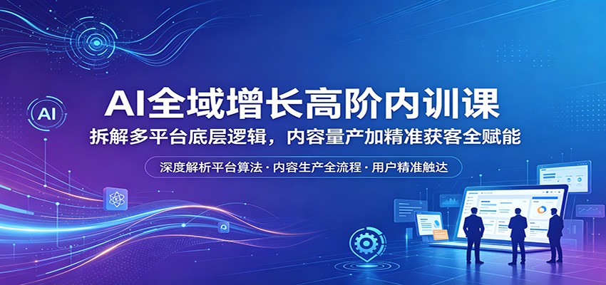 AI全域增长高阶内训课：拆解多平台底层逻辑，内容量产加精准获客全赋能-创业资源网