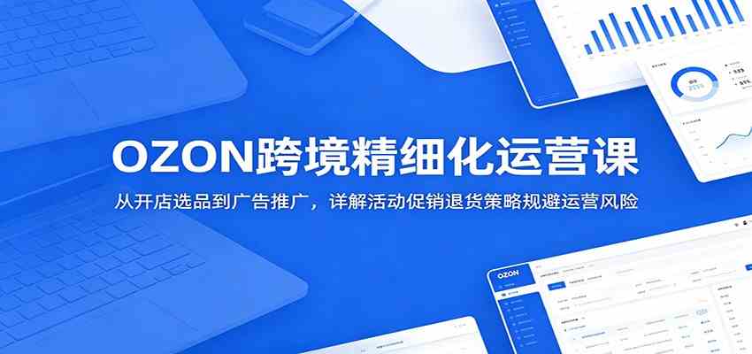 OZON跨境精细化运营课：从开店选品到广告推广，详解活动促销退货策略规避运营风险-创业资源网