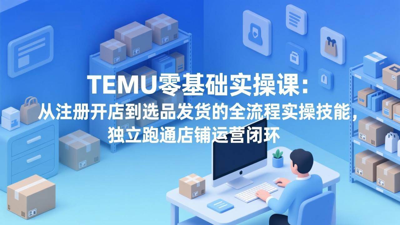 （17568期）TEMU零基础实操课：从注册开店到选品发货的全流程实操技能，独立跑通店铺运营闭环-创业资源网
