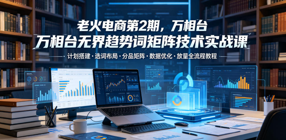 老火电商第2期，万相台无界趋势词矩阵技术实战课，计划搭建・选词布局・分品矩阵・数据优化・放量全流程教程-创业资源网