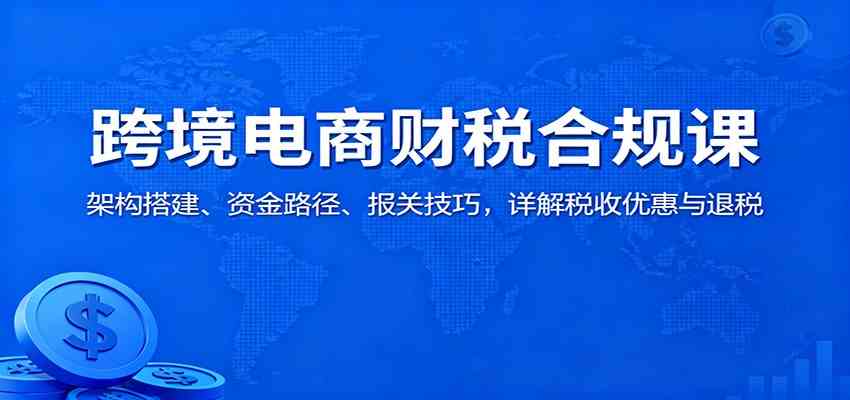 跨境电商财税合规课：架构搭建、资金路径、报关技巧，详解税收优惠与退税-创业资源网