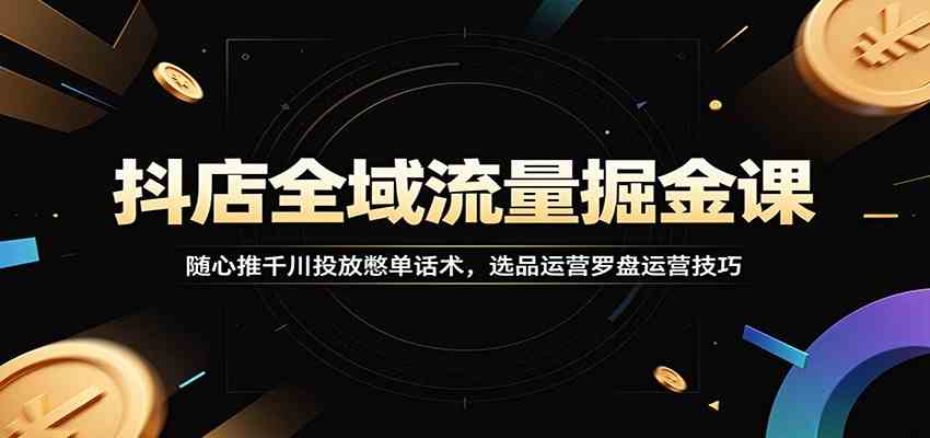 抖店全域流量掘金课：随心推千川投放憋单话术，选品运营罗盘运营技巧-创业资源网