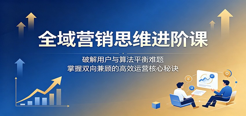 全域营销思维进阶课：破解用户与算法平衡难题，掌握双向兼顾的高效运营核心秘诀-创业资源网
