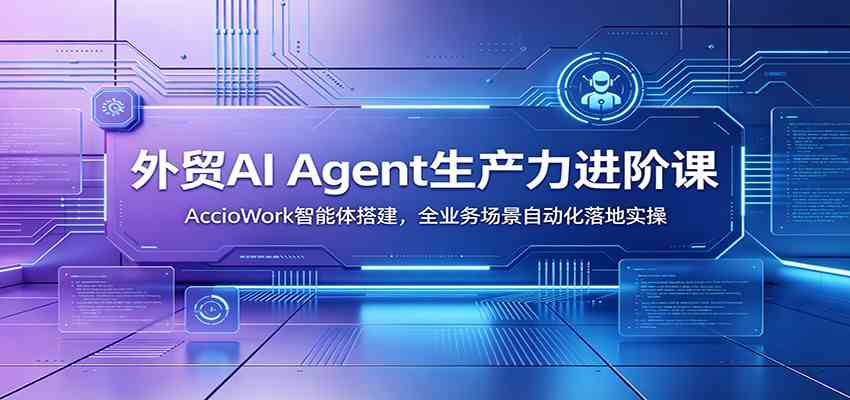 外贸AI Agent生产力进阶课：AccioWork智能体搭建，全业务场景自动化落地实操-创业资源网