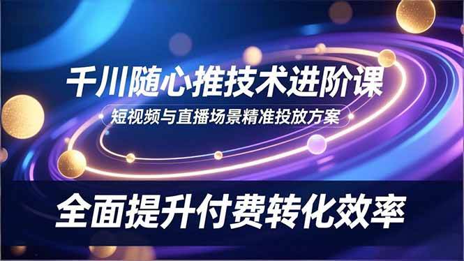 （16688期）千川随心推技术进阶课，短视频与直播场景精准投放方案，全面提升付费转化效率-创业资源网