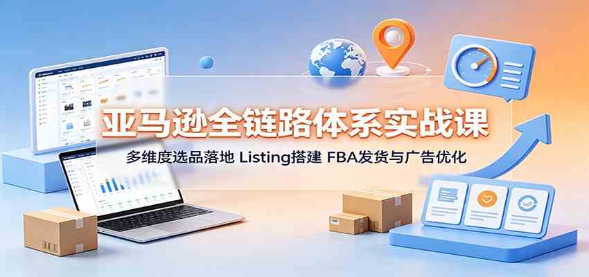 亚马逊全链路体系实战课：多维度选品落地，Listing搭建，FBA发货与广告优化-创业资源网