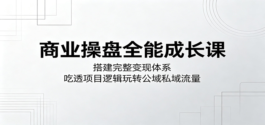 商业操盘全能成长课：搭建完整变现体系，吃透项目逻辑玩转公域私域流量-创业资源网