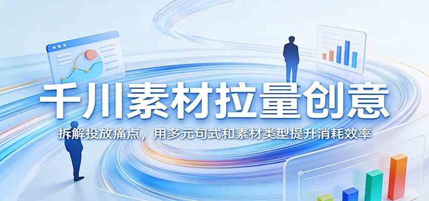 千川素材拉量创意：拆解投放痛点，用多元句式和素材类型提升消耗效率-创业资源网
