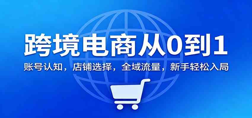 跨境电商从0到1：账号认知，店铺选择，全域流量，新手轻松入局-创业资源网