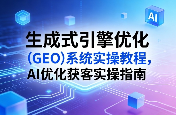 生成式引擎优化（GEO）系统实操教程，AI优化获客实操指南-创业资源网
