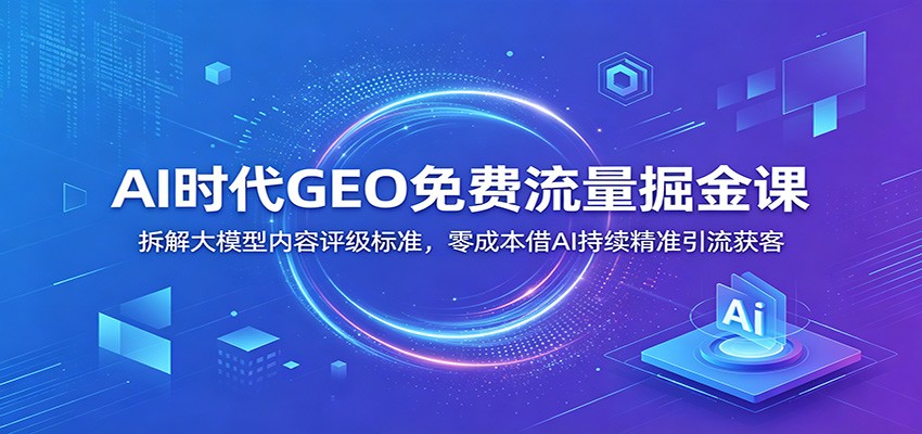 AI时代GEO免费流量掘金课：拆解大模型内容评级标准，零成本借AI持续精准引流获客-创业资源网