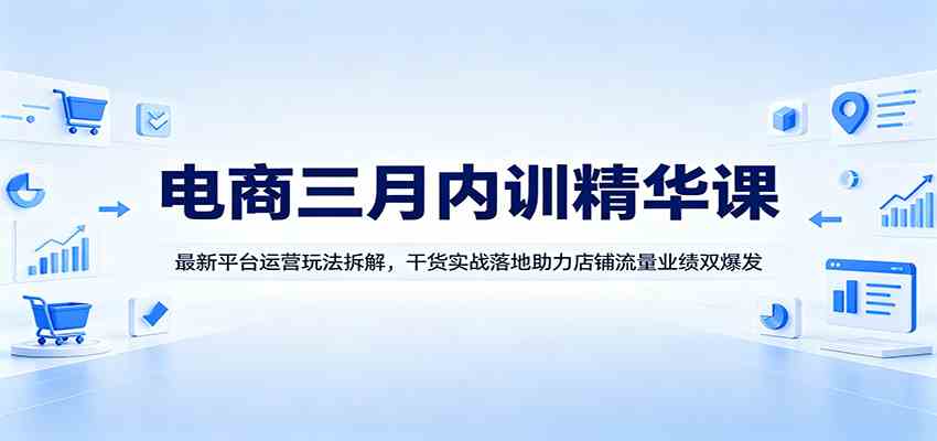 电商三月内训精华课：最新平台运营玩法拆解，干货实战落地助力店铺流量业绩双爆发-创业资源网