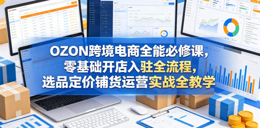 OZON跨境电商全能必修课，零基础开店入驻全流程，选品定价铺货运营实战全教学-创业资源网