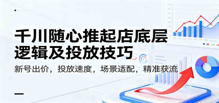 千川随心推起店底层逻辑及投放技巧，新号出价，投放速度，场景适配，精准获流-创业资源网