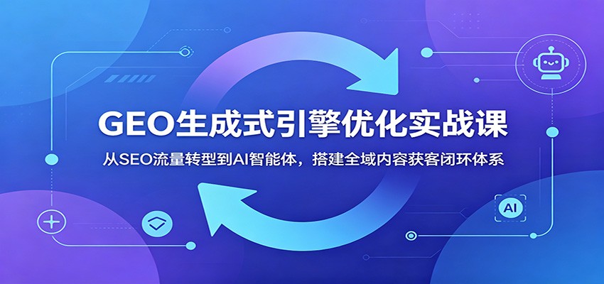 GEO生成式引擎优化实战课:从SEO流量转型到AI智能体,搭建全域内容获客闭环体系-创业资源网