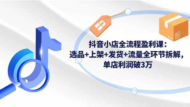 (16593期)抖音小店全流程盈利课:选品+上架+发货+流量全环节拆解,单店利润破3万-创业资源网