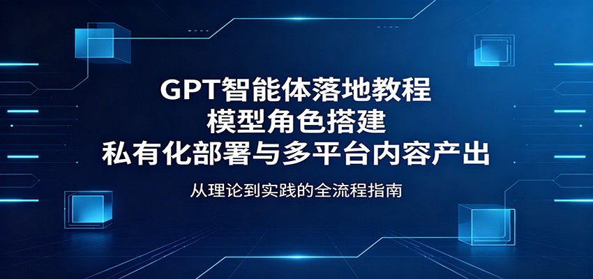 GPT智能体落地教程：模型角色搭建，私有化部署与多平台内容产出-创业资源网